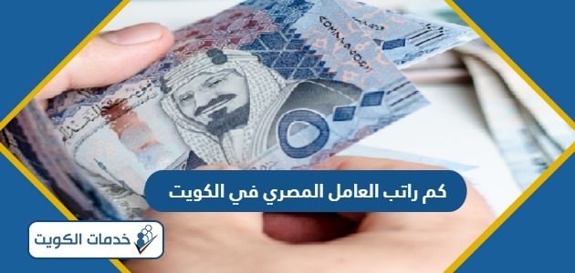كم راتب العامل المصري في الكويت 2024