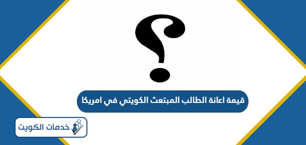 كم تبلغ قيمة اعانة الطالب المبتعث الكويتي في امريكا 2024 – 2025